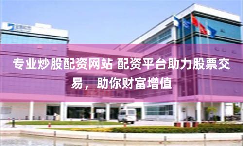 专业炒股配资网站 配资平台助力股票交易，助你财富增值