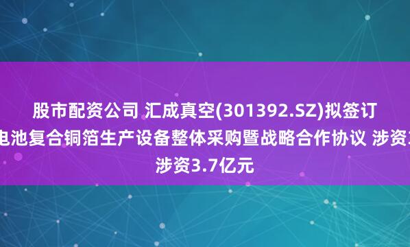 股市配资公司 汇成真空(301392.SZ)拟签订高端锂电池复合铜箔生产设备整体采购暨战略合作协议 涉资3.7亿元