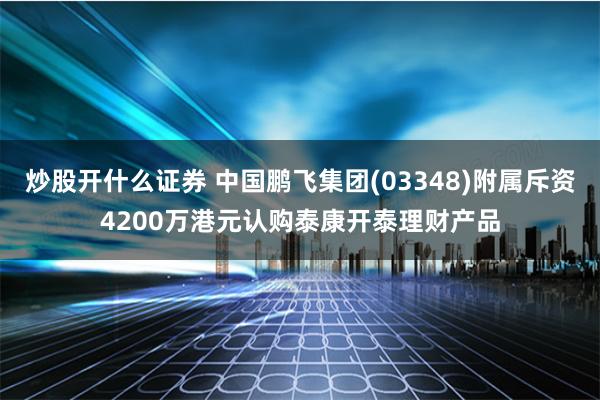 炒股开什么证券 中国鹏飞集团(03348)附属斥资4200万港元认购泰康开泰理财产品