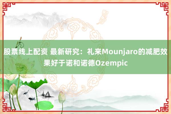 股票线上配资 最新研究：礼来Mounjaro的减肥效果好于诺和诺德Ozempic