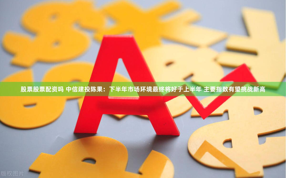 股票股票配资吗 中信建投陈果：下半年市场环境最终将好于上半年 主要指数有望挑战新高