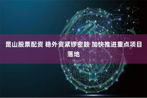 昆山股票配资 稳外资紧锣密鼓 加快推进重点项目落地