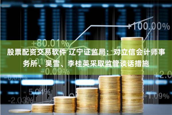 股票配资交易软件 辽宁证监局：对立信会计师事务所、吴雪、李桂英采取监管谈话措施
