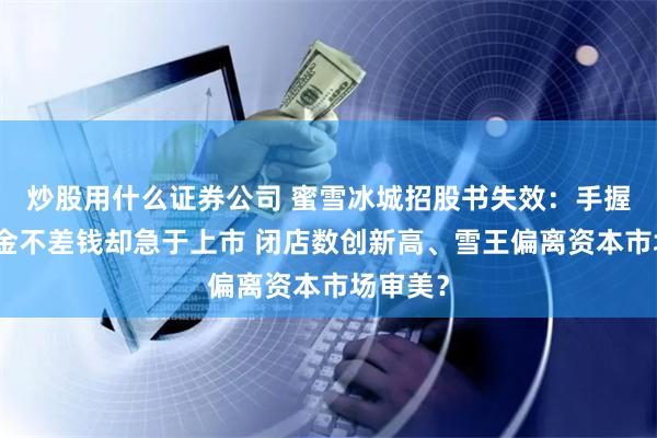炒股用什么证券公司 蜜雪冰城招股书失效：手握大量现金不差钱却急于上市 闭店数创新高、雪王偏离资本市场审美？
