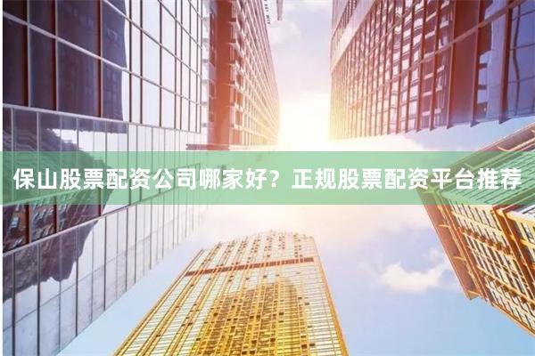 保山股票配资公司哪家好？正规股票配资平台推荐